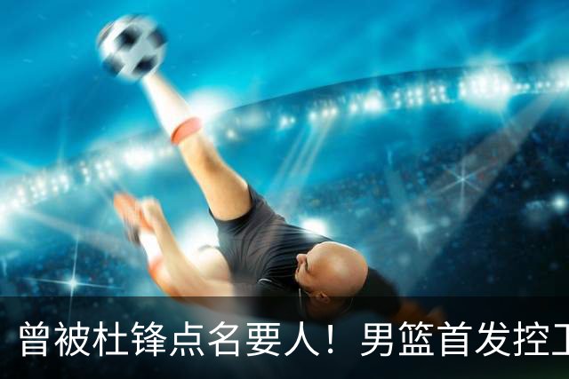 曾被杜锋点名要人！男篮首发控卫确认被裁，广东队成最大潜在下家